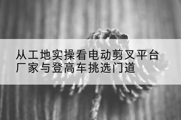 贡觉电动剪叉升降平台厂家-从工地实操看电动剪叉平台厂家与登高车挑选门道