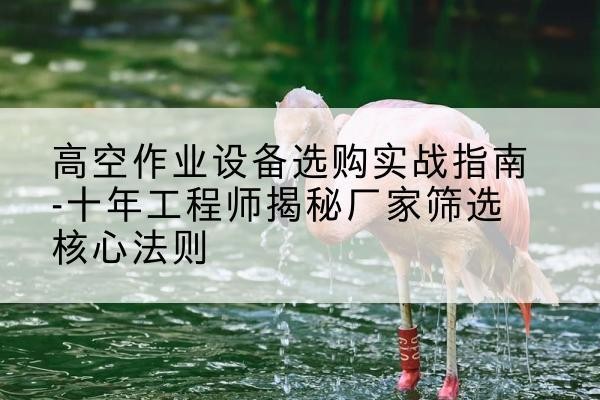 贡觉剪叉式升降机厂家-高空作业设备选购实战指南-十年工程师揭秘厂家筛选核心法则