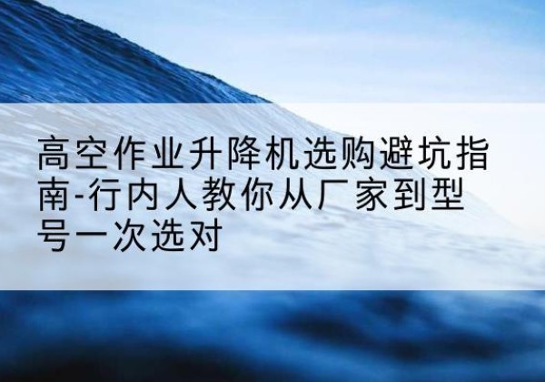 贡觉升降平台厂家-高空作业升降机选购避坑指南-行内人教你从厂家到型号一次选对