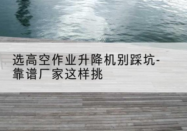 贡觉剪叉式升降机厂家-选高空作业升降机别踩坑-靠谱厂家这样挑