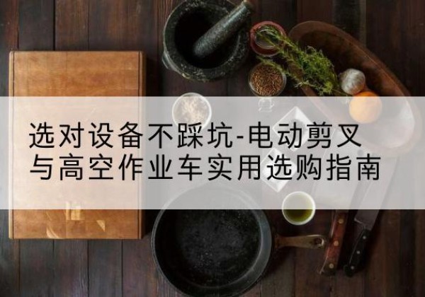 贡觉电动剪叉升降平台怎么选-选对设备不踩坑-电动剪叉与高空作业车实用选购指南