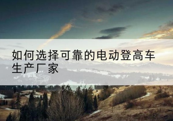 贡觉电动登高车厂家-如何选择可靠的电动登高车生产厂家