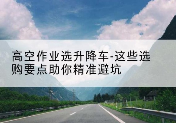 贡觉升降车厂家-高空作业选升降车-这些选购要点助你*避坑
