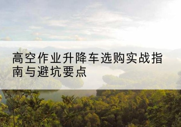 贡觉升降车怎么选-高空作业升降车选购实战指南与避坑要点