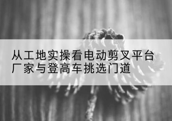 贡觉电动剪叉升降平台厂家-从工地实操看电动剪叉平台厂家与登高车挑选门道
