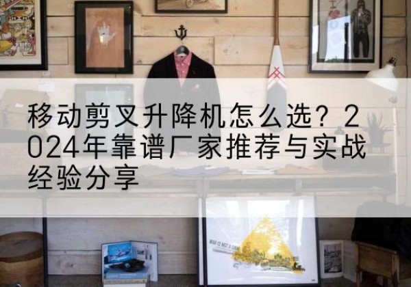 贡觉升降平台厂家推荐-移动剪叉升降机怎么选？2024年靠谱厂家推荐与实战经验分享