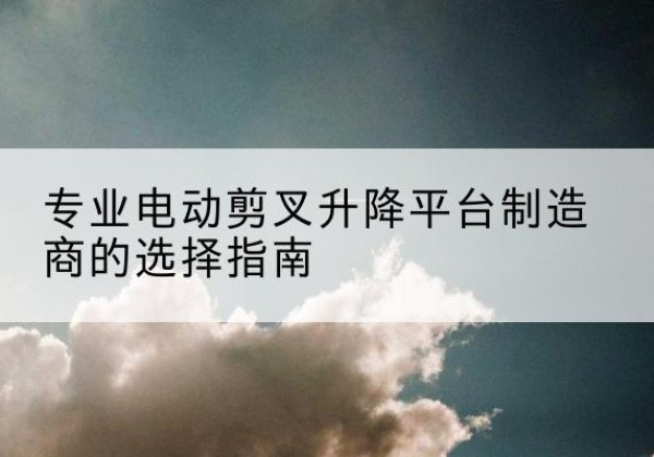 贡觉电动剪叉升降平台厂家-专业电动剪叉升降平台制造商的选择指南