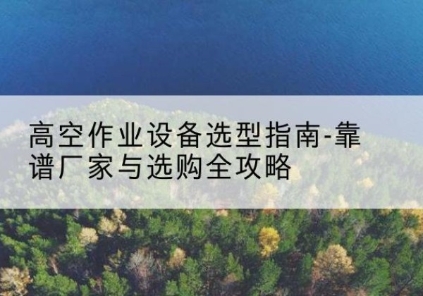 贡觉升降车厂家-高空作业设备选型指南-靠谱厂家与选购全攻略