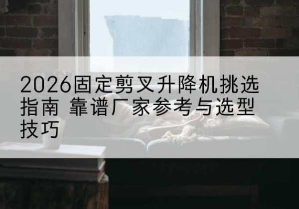 贡觉固定剪叉升降机厂家推荐-2026固定剪叉升降机挑选指南 靠谱厂家参考与选型技巧